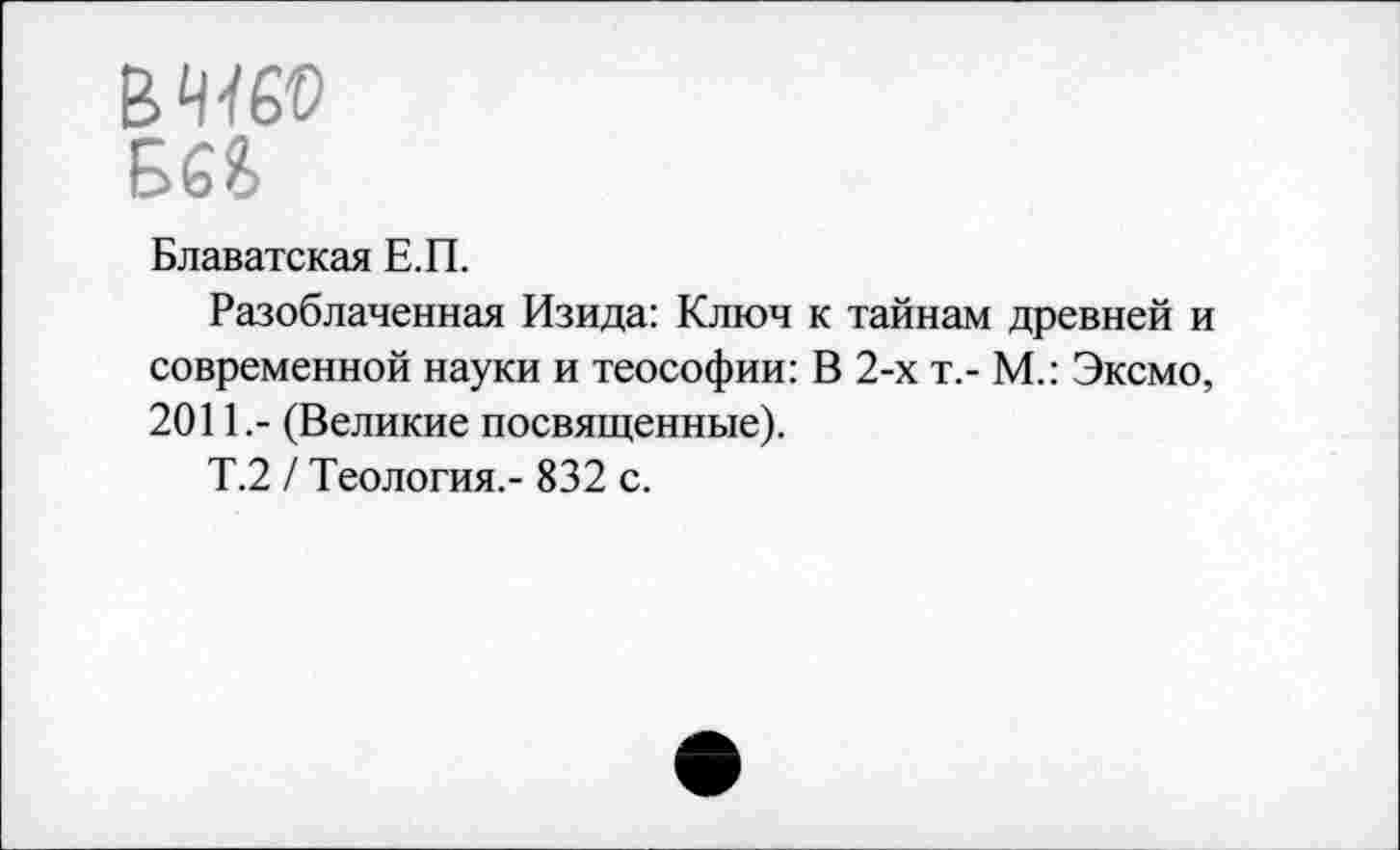 ﻿В 4460
Ш
Блаватская Е.П.
Разоблаченная Изида: Ключ к тайнам древней и современной науки и теософии: В 2-х т,- М.: Эксмо, 2011.- (Великие посвященные).
Т.2 / Теология.- 832 с.